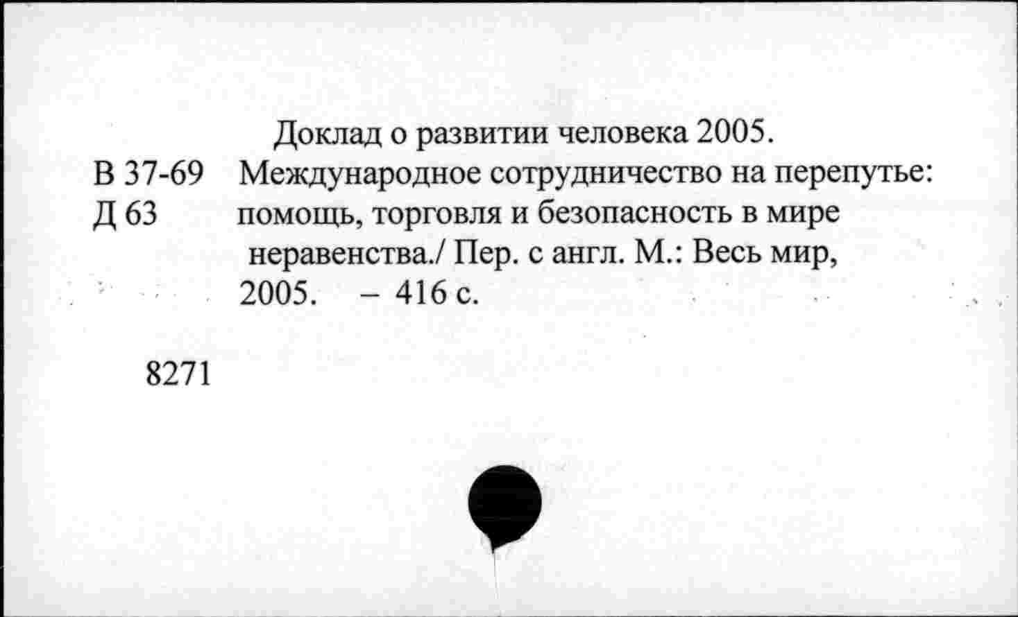 ﻿Доклад о развитии человека 2005.
В 37-69 Международное сотрудничество на перепутье:
Д 63 помощь, торговля и безопасность в мире неравенства./ Пер. с англ. М.: Весь мир, 2005. - 416 с.
8271